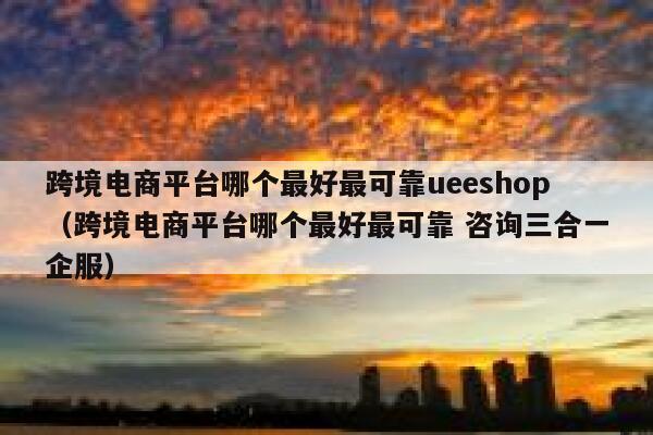 跨境电商平台哪个最好最可靠ueeshop（跨境电商平台哪个最好最可靠 咨询三合一企服） 第1张