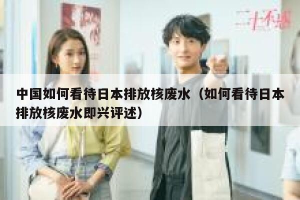 中国如何看待日本排放核废水（如何看待日本排放核废水即兴评述） 第1张