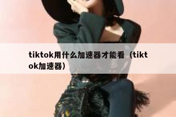 tiktok用什么加速器才能看（tiktok加速器） 第1张