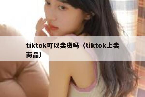 tiktok可以卖货吗（tiktok上卖商品） 第1张