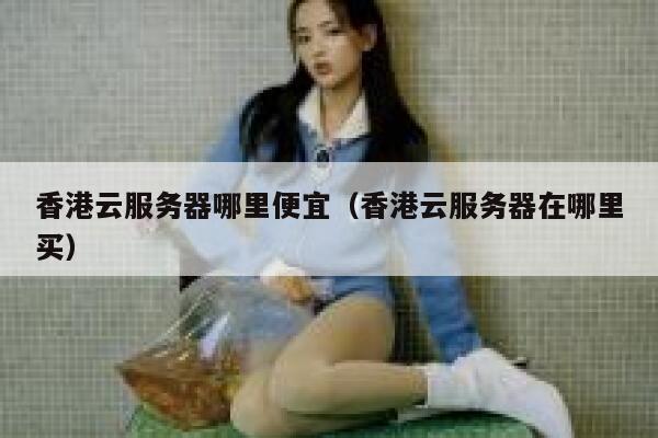 香港云服务器哪里便宜（香港云服务器在哪里买） 第1张