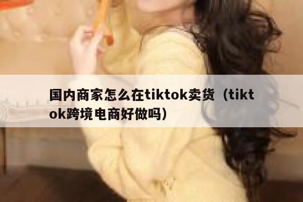 国内商家怎么在tiktok卖货（tiktok跨境电商好做吗） 第1张