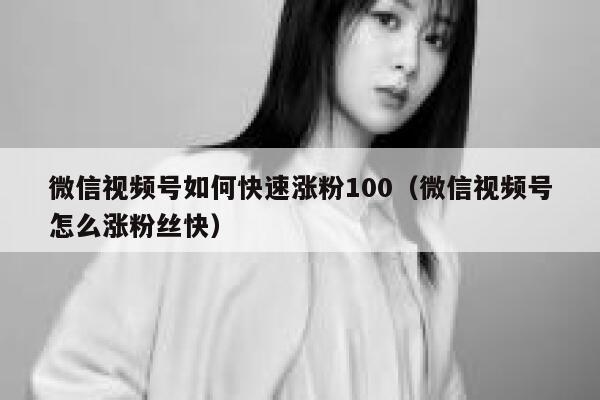 微信视频号如何快速涨粉100（微信视频号怎么涨粉丝快） 第1张
