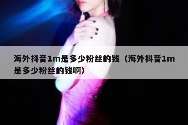 海外抖音1m是多少粉丝的钱（海外抖音1m是多少粉丝的钱啊） 第1张