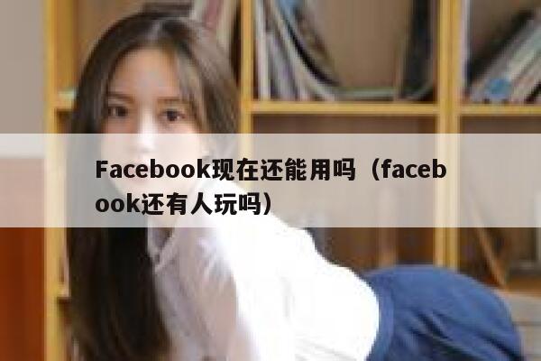 Facebook现在还能用吗（facebook还有人玩吗） 第1张