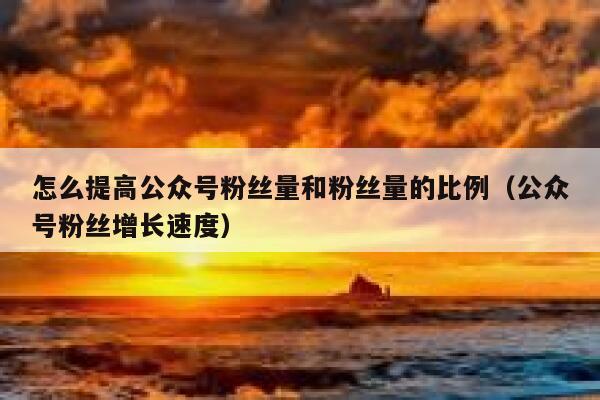 怎么提高公众号粉丝量和粉丝量的比例（公众号粉丝增长速度） 第1张
