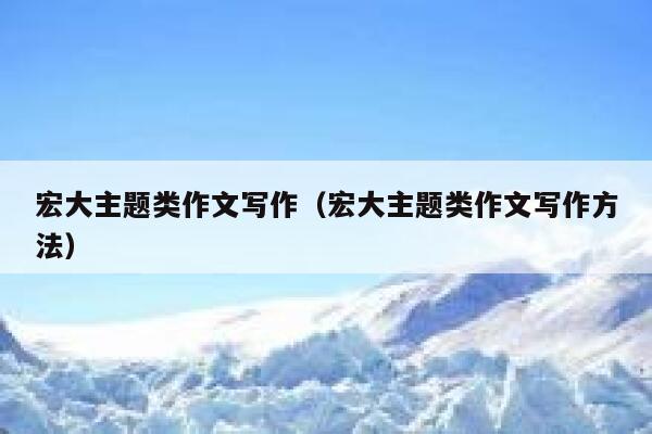 宏大主题类作文写作（宏大主题类作文写作方法） 第1张