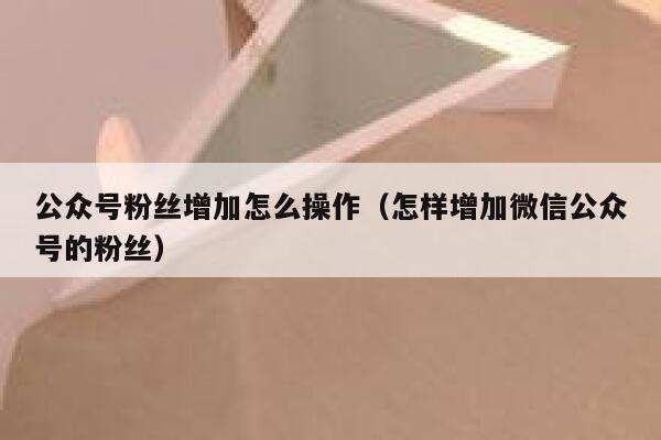 公众号粉丝增加怎么操作（怎样增加微信公众号的粉丝） 第1张