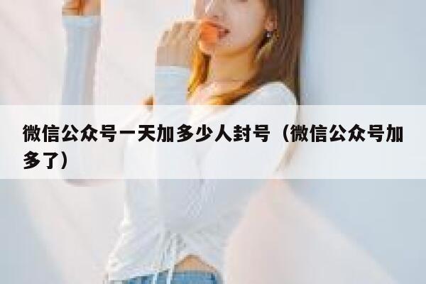 微信公众号一天加多少人封号（微信公众号加多了） 第1张