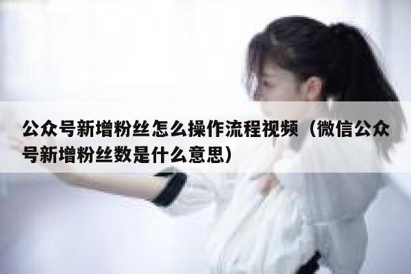 公众号新增粉丝怎么操作流程视频（微信公众号新增粉丝数是什么意思） 第1张