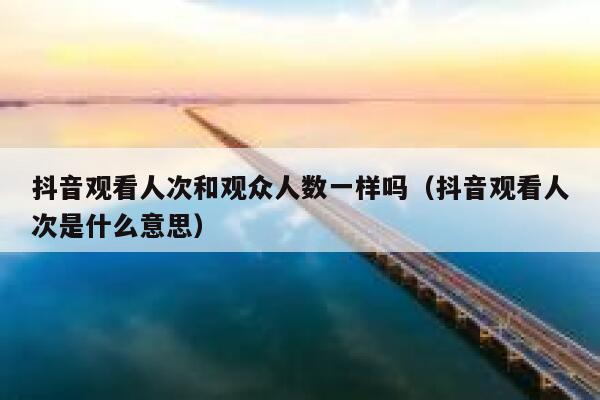 抖音观看人次和观众人数一样吗（抖音观看人次是什么意思） 第1张