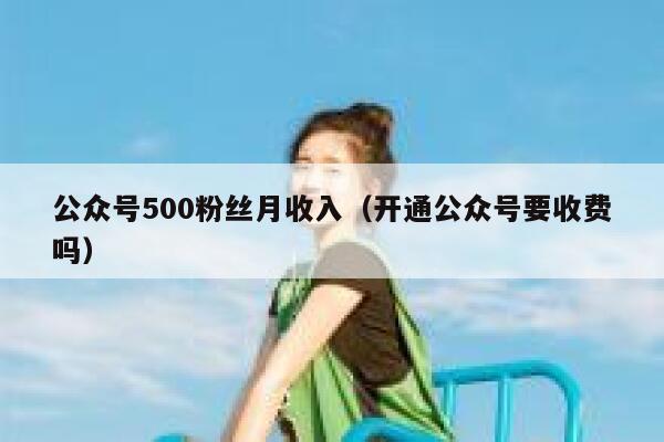 公众号500粉丝月收入（开通公众号要收费吗） 第1张