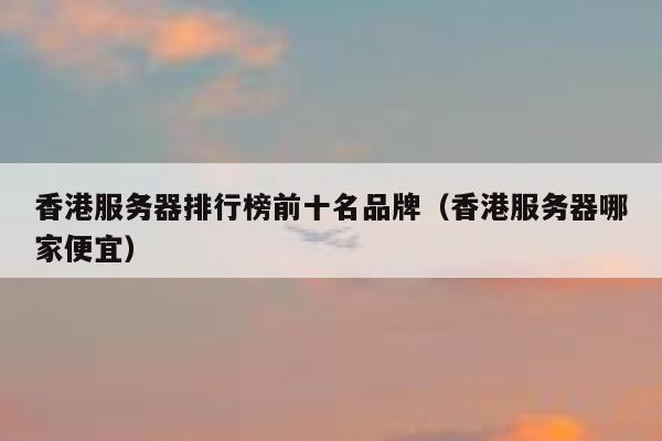 香港服务器排行榜前十名品牌（香港服务器哪家便宜） 第1张