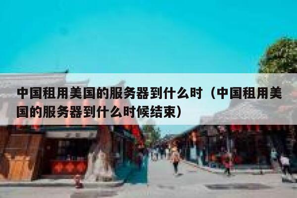中国租用美国的服务器到什么时（中国租用美国的服务器到什么时候结束） 第1张