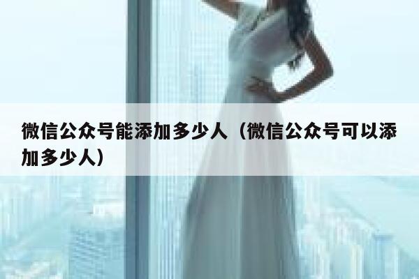 微信公众号能添加多少人（微信公众号可以添加多少人） 第1张
