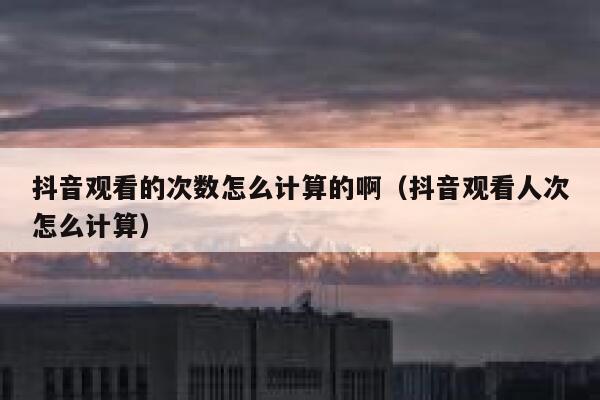 抖音观看的次数怎么计算的啊（抖音观看人次怎么计算） 第1张