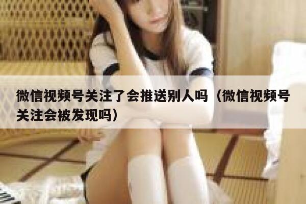 微信视频号关注了会推送别人吗（微信视频号关注会被发现吗） 第1张