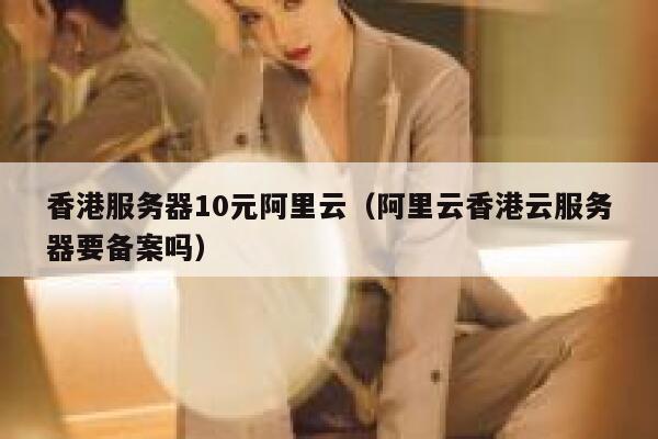 香港服务器10元阿里云（阿里云香港云服务器要备案吗） 第1张