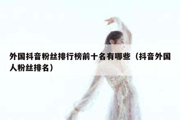 外国抖音粉丝排行榜前十名有哪些（抖音外国人粉丝排名） 第1张