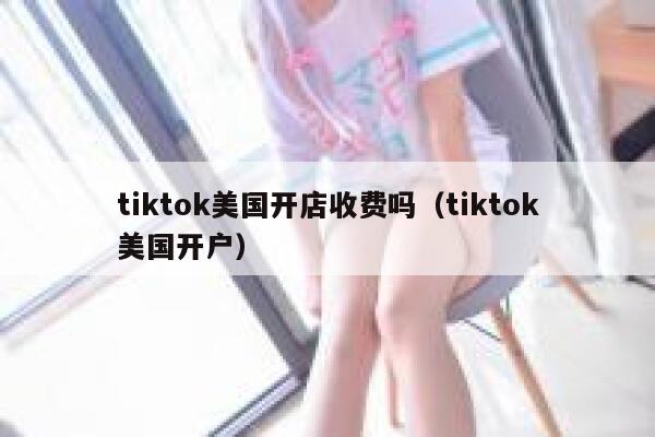 tiktok美国开店收费吗（tiktok美国开户） 第1张
