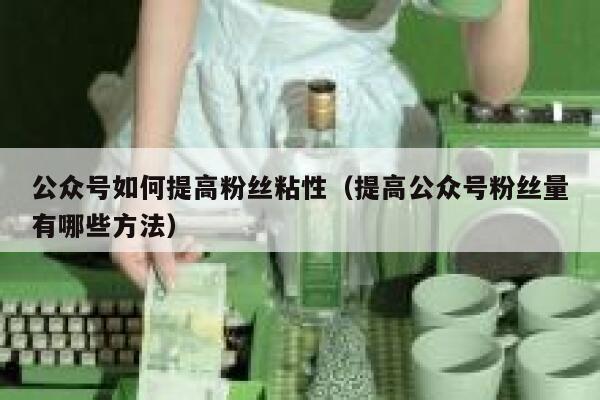公众号如何提高粉丝粘性（提高公众号粉丝量有哪些方法） 第1张