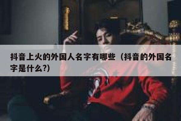 抖音上火的外国人名字有哪些（抖音的外国名字是什么?） 第1张