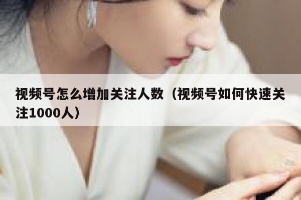 视频号怎么增加关注人数（视频号如何快速关注1000人） 第1张