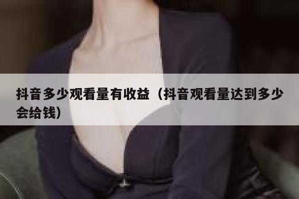抖音多少观看量有收益（抖音观看量达到多少会给钱） 第1张