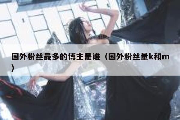 国外粉丝最多的博主是谁（国外粉丝量k和m） 第1张