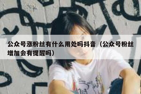 公众号涨粉丝有什么用处吗抖音（公众号粉丝增加会有提醒吗） 第1张