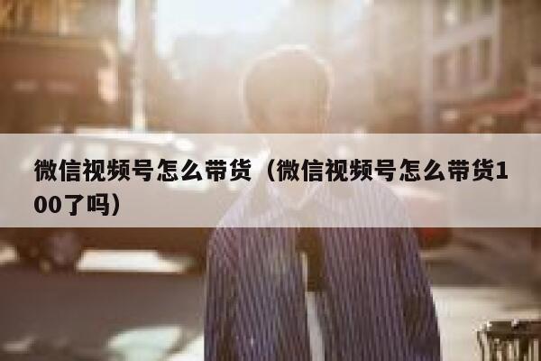 微信视频号怎么带货（微信视频号怎么带货100了吗） 第1张