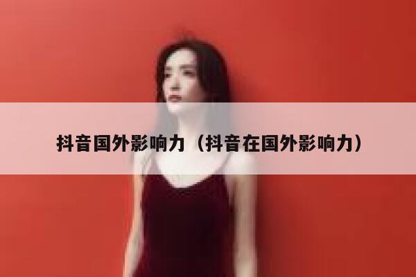 抖音国外影响力（抖音在国外影响力） 第1张