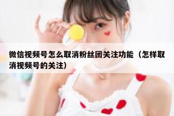 微信视频号怎么取消粉丝团关注功能（怎样取消视频号的关注） 第1张