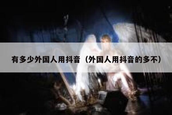 有多少外国人用抖音（外国人用抖音的多不） 第1张