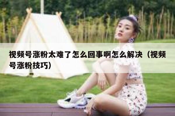 视频号涨粉太难了怎么回事啊怎么解决（视频号涨粉技巧） 第1张