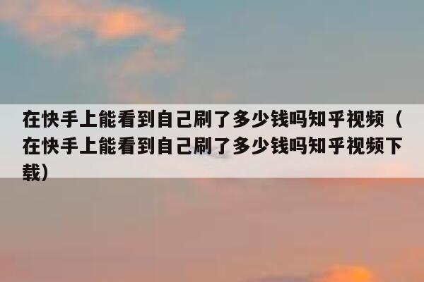在快手上能看到自己刷了多少钱吗知乎视频（在快手上能看到自己刷了多少钱吗知乎视频下载） 第1张