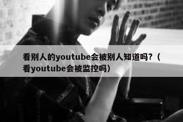 看别人的youtube会被别人知道吗?（看youtube会被监控吗） 第1张