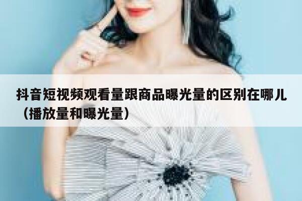 抖音短视频观看量跟商品曝光量的区别在哪儿（播放量和曝光量） 第1张