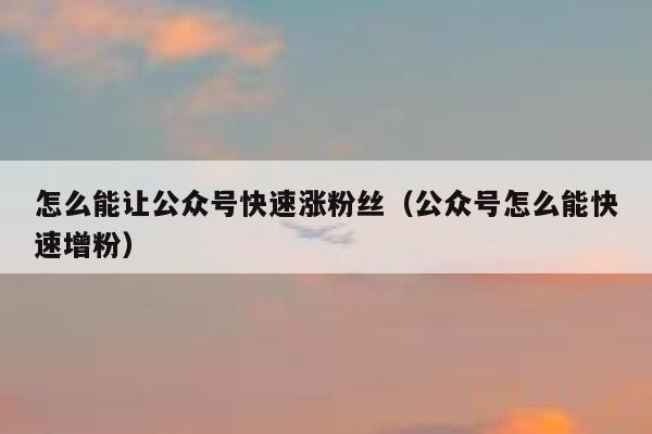 怎么能让公众号快速涨粉丝（公众号怎么能快速增粉） 第1张