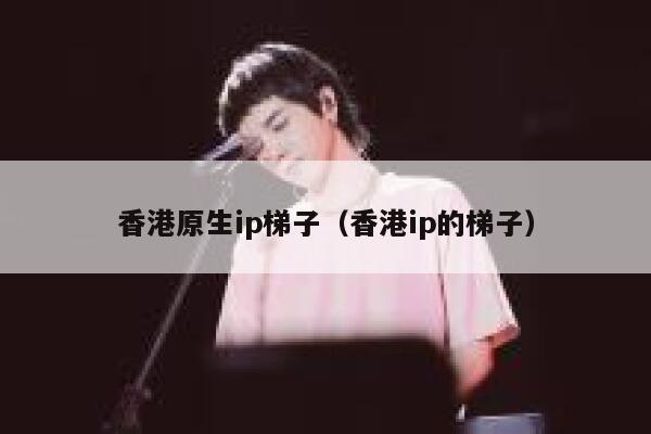 香港原生ip梯子（香港ip的梯子） 第1张