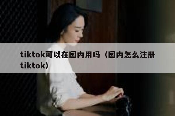 tiktok可以在国内用吗（国内怎么注册tiktok） 第1张