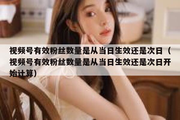 视频号有效粉丝数量是从当日生效还是次日（视频号有效粉丝数量是从当日生效还是次日开始计算） 第1张