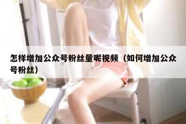 怎样增加公众号粉丝量呢视频（如何增加公众号粉丝） 第1张
