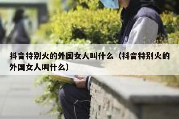 抖音特别火的外国女人叫什么（抖音特别火的外国女人叫什么） 第1张