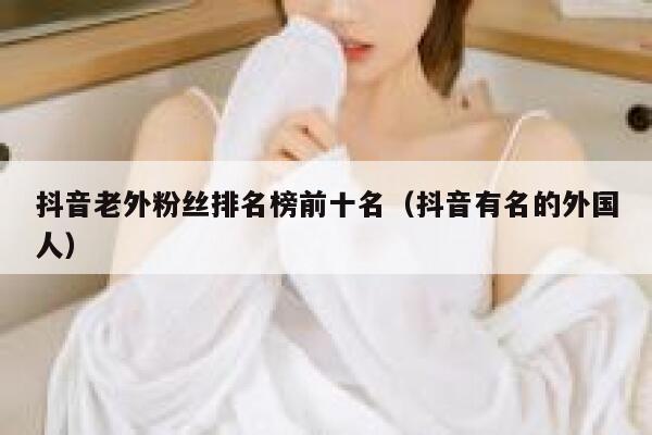 抖音老外粉丝排名榜前十名（抖音有名的外国人） 第1张