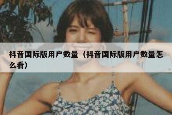 抖音国际版用户数量（抖音国际版用户数量怎么看） 第1张
