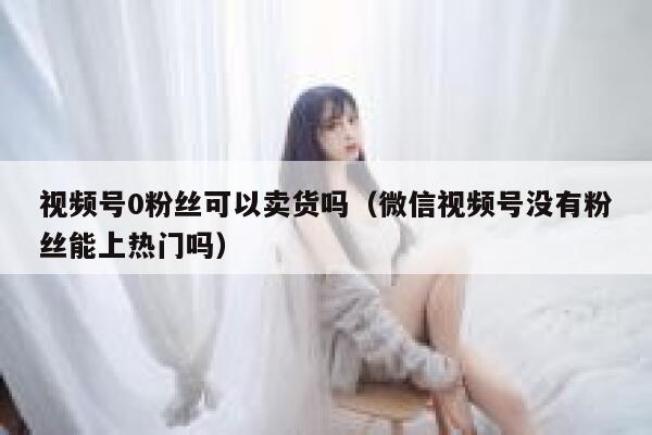 视频号0粉丝可以卖货吗（微信视频号没有粉丝能上热门吗） 第1张