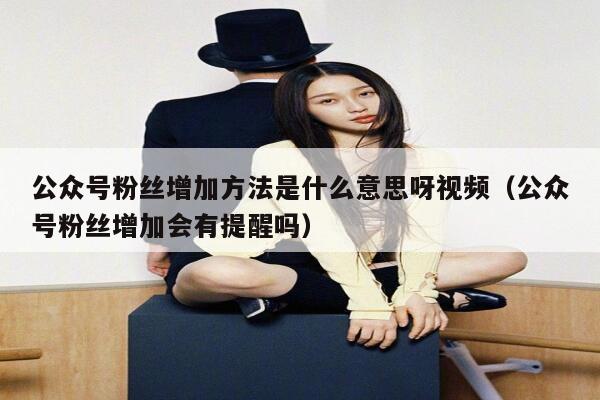 公众号粉丝增加方法是什么意思呀视频（公众号粉丝增加会有提醒吗） 第1张