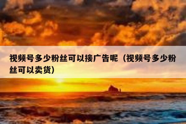 视频号多少粉丝可以接广告呢（视频号多少粉丝可以卖货） 第1张
