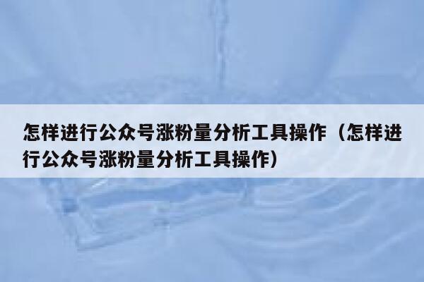 怎样进行公众号涨粉量分析工具操作（怎样进行公众号涨粉量分析工具操作） 第1张